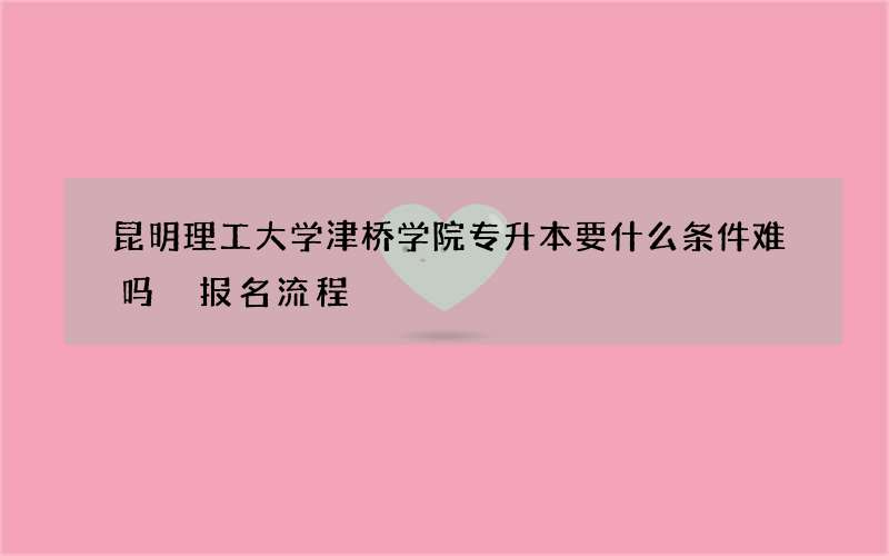 昆明理工大学津桥学院专升本要什么条件难吗 报名流程